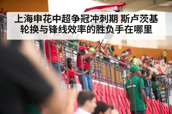 上海申花中超争冠冲刺期 斯卢茨基轮换与锋线效率的胜负手在哪里