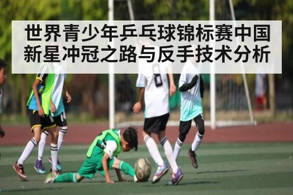 世界青少年乒乓球锦标赛中国新星冲冠之路与反手技术分析