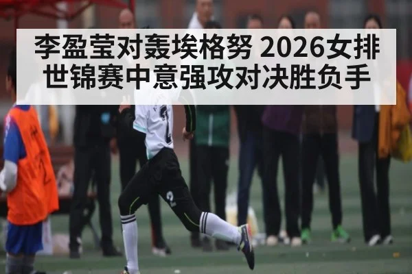 李盈莹对轰埃格努 2026女排世锦赛中意强攻对决胜负手